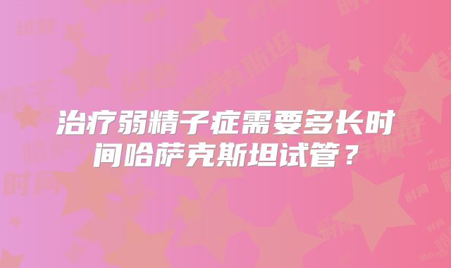 治疗弱精子症需要多长时间哈萨克斯坦试管？