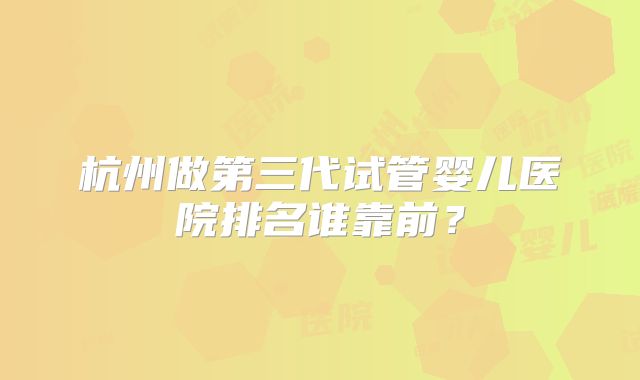杭州做第三代试管婴儿医院排名谁靠前?