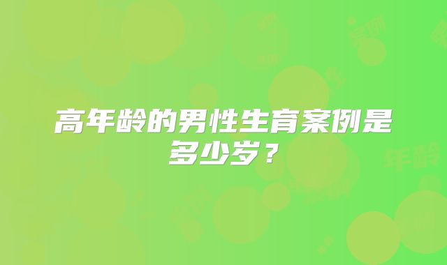 高年龄的男性生育案例是多少岁？