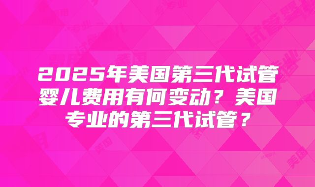 2025年美国第三代试管婴儿费用有何变动？美国专业的第三代试管？