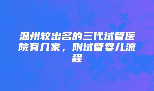 温州较出名的三代试管医院有几家，附试管婴儿流程