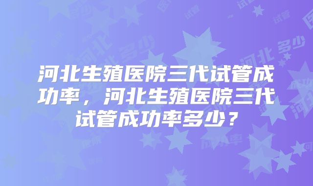 河北生殖医院三代试管成功率，河北生殖医院三代试管成功率多少？