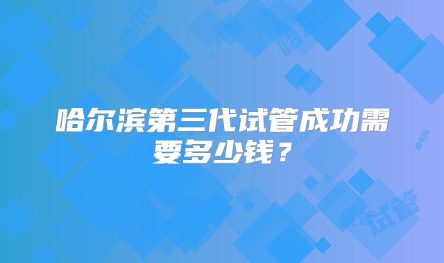 哈尔滨第三代试管成功需要多少钱?