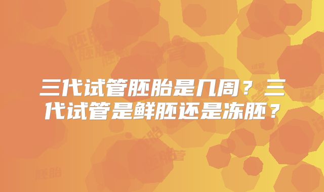 三代试管胚胎是几周？三代试管是鲜胚还是冻胚？