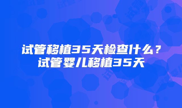 试管移植35天检查什么？试管婴儿移植35天