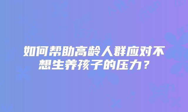 如何帮助高龄人群应对不想生养孩子的压力？