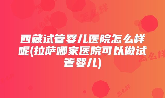 西藏试管婴儿医院怎么样呢(拉萨哪家医院可以做试管婴儿)