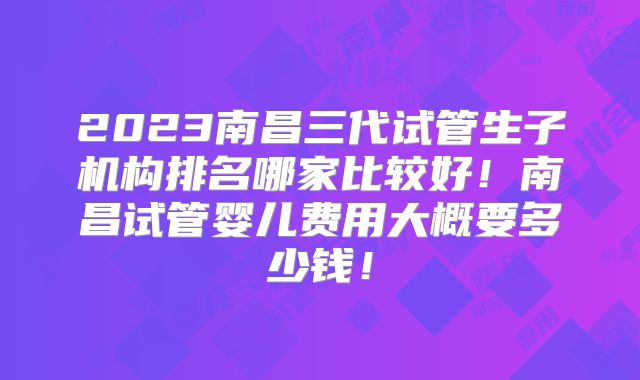 2023南昌三代试管生子机构排名哪家比较好！南昌试管婴儿费用大概要多少钱！