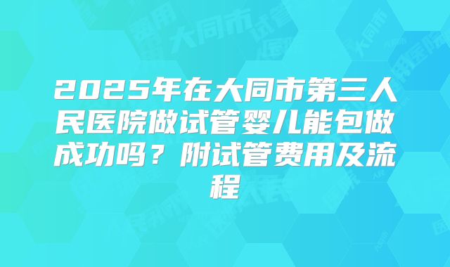 2025年在大同市第三人民医院做试管婴儿能包做成功吗?附试管费用及流程