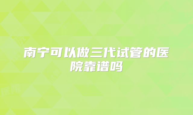 南宁可以做三代试管的医院靠谱吗