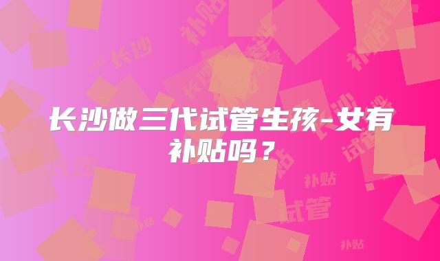 长沙做三代试管生孩-女有补贴吗？
