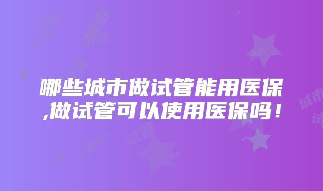哪些城市做试管能用医保,做试管可以使用医保吗!