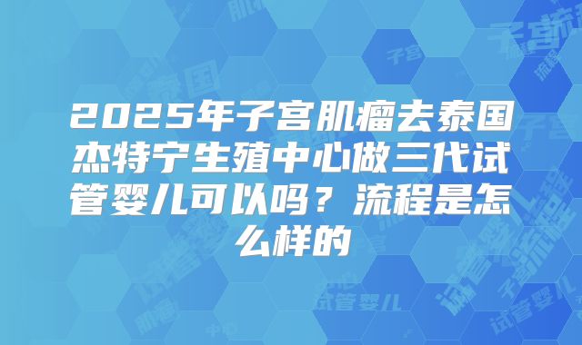 2025年子宫肌瘤去泰国杰特宁生殖中心做三代试管婴儿可以吗？流程是怎么样的
