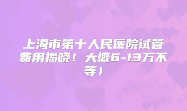 上海市第十人民医院试管费用揭晓！大概6-13万不等！