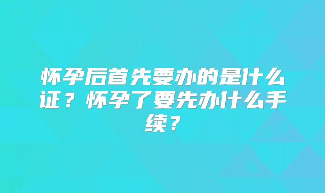 怀孕后首先要办的是什么证?怀孕了要先办什么手续?