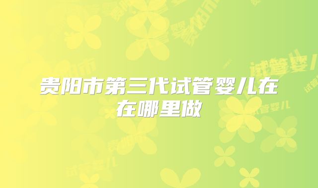 贵阳市第三代试管婴儿在在哪里做