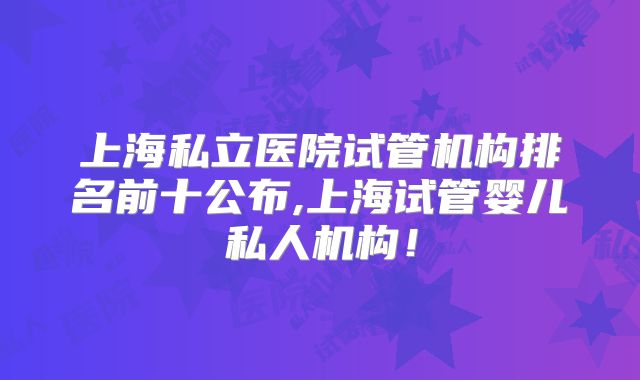 上海私立医院试管机构排名前十公布,上海试管婴儿私人机构！