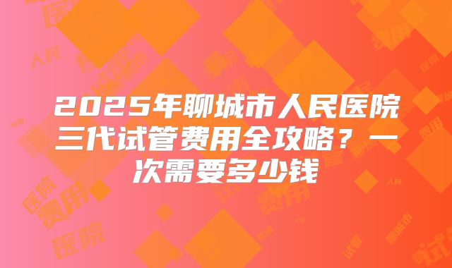2025年聊城市人民医院三代试管费用全攻略？一次需要多少钱