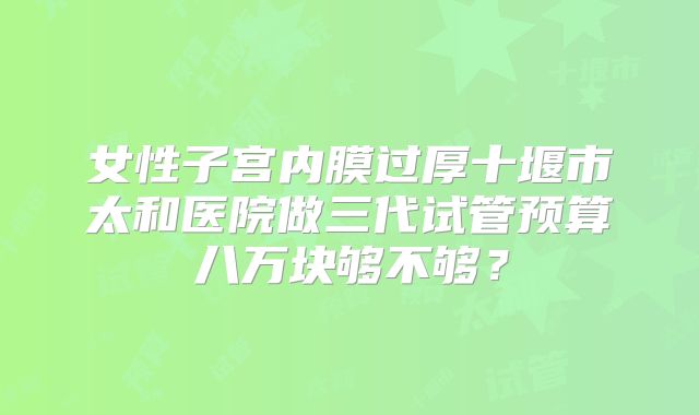 女性子宫内膜过厚十堰市太和医院做三代试管预算八万块够不够？