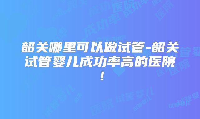 韶关哪里可以做试管-韶关试管婴儿成功率高的医院！