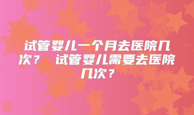 试管婴儿一个月去医院几次? 试管婴儿需要去医院几次?