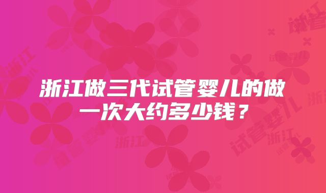 浙江做三代试管婴儿的做一次大约多少钱？