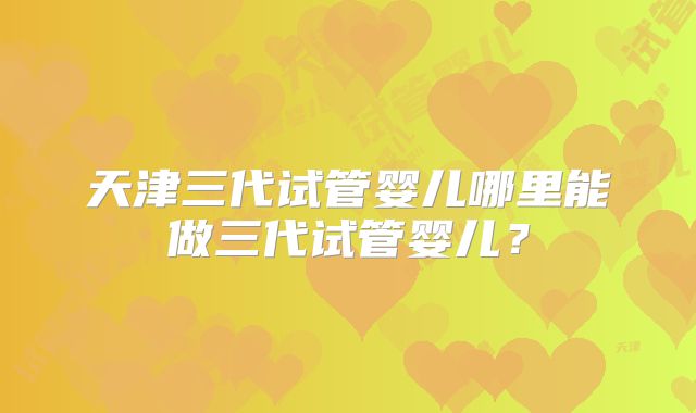 天津三代试管婴儿哪里能做三代试管婴儿？