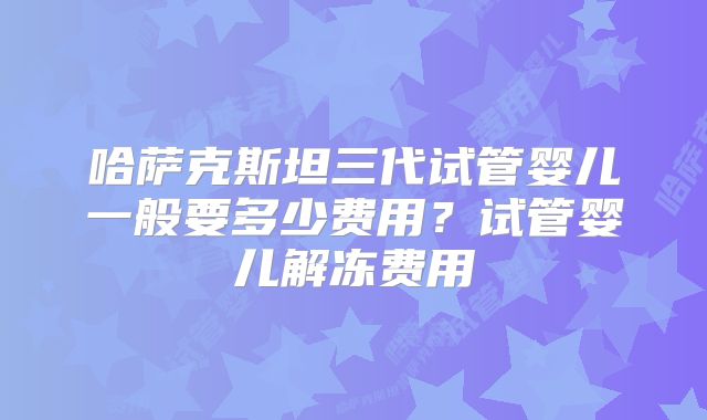哈萨克斯坦三代试管婴儿一般要多少费用?试管婴儿解冻费用