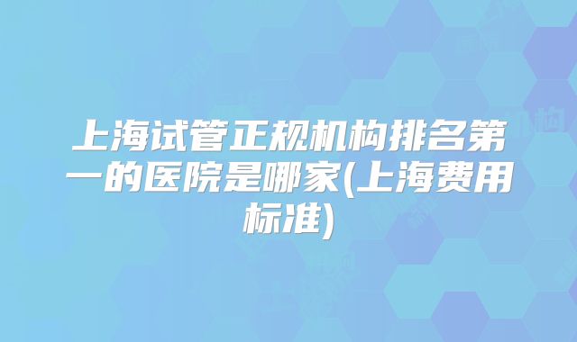 上海试管正规机构排名第一的医院是哪家(上海费用标准)