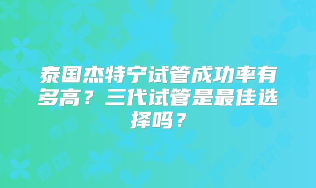 泰国杰特宁试管成功率有多高?三代试管是最佳选择吗?