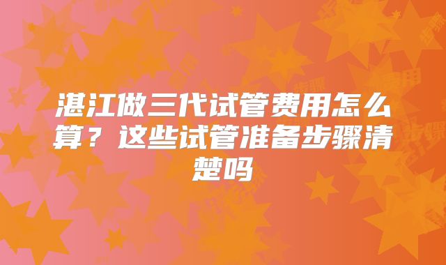 湛江做三代试管费用怎么算？这些试管准备步骤清楚吗