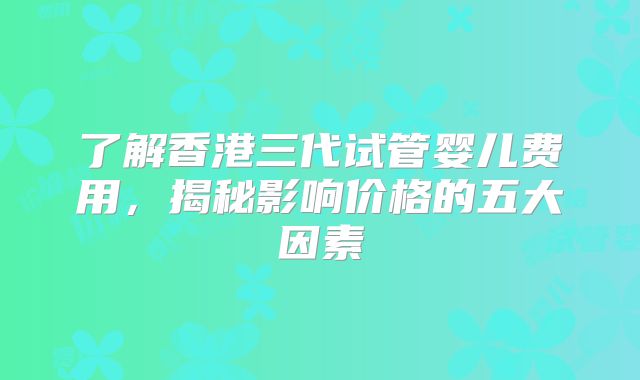 了解香港三代试管婴儿费用，揭秘影响价格的五大因素