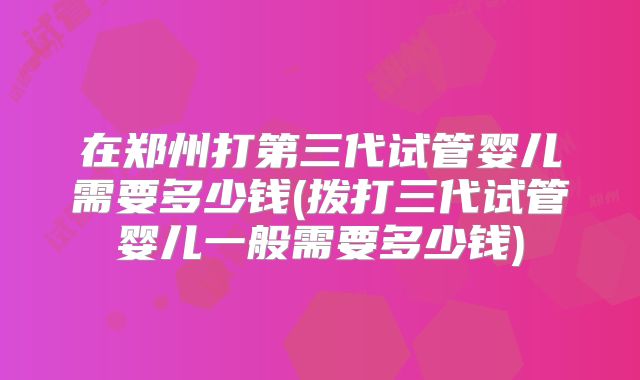 在郑州打第三代试管婴儿需要多少钱(拨打三代试管婴儿一般需要多少钱)
