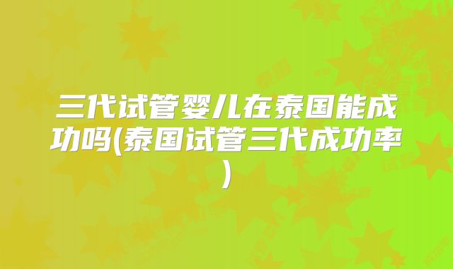 三代试管婴儿在泰国能成功吗(泰国试管三代成功率)