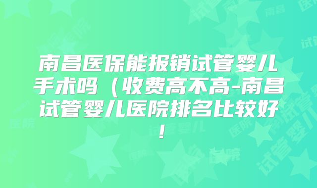 南昌医保能报销试管婴儿手术吗(收费高不高-南昌试管婴儿医院排名比较好!