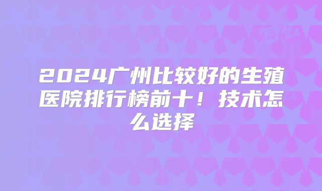 2024广州比较好的生殖医院排行榜前十！技术怎么选择