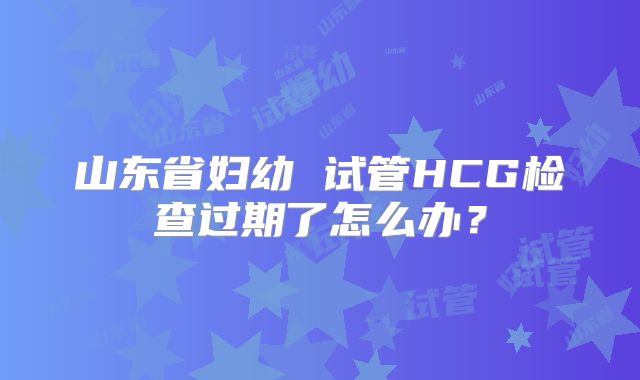 山东省妇幼 试管HCG检查过期了怎么办?