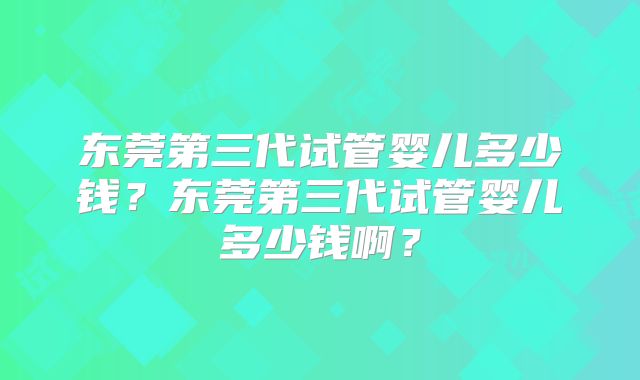 东莞第三代试管婴儿多少钱?东莞第三代试管婴儿多少钱啊?