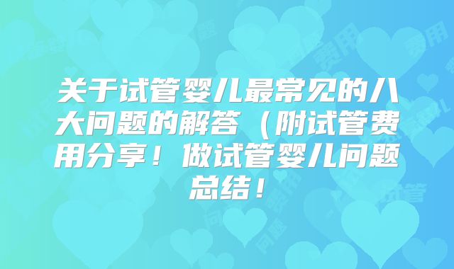关于试管婴儿最常见的八大问题的解答(附试管费用分享!做试管婴儿问题总结!