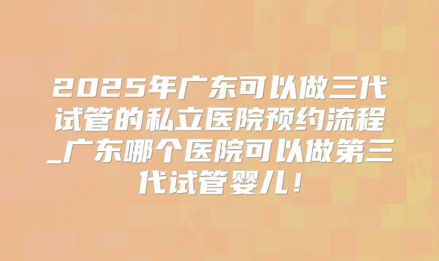 2025年广东可以做三代试管的私立医院预约流程_广东哪个医院可以做第三代试管婴儿！