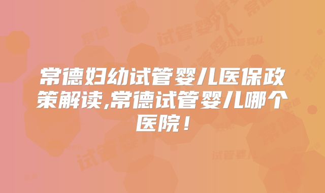 常德妇幼试管婴儿医保政策解读,常德试管婴儿哪个医院!