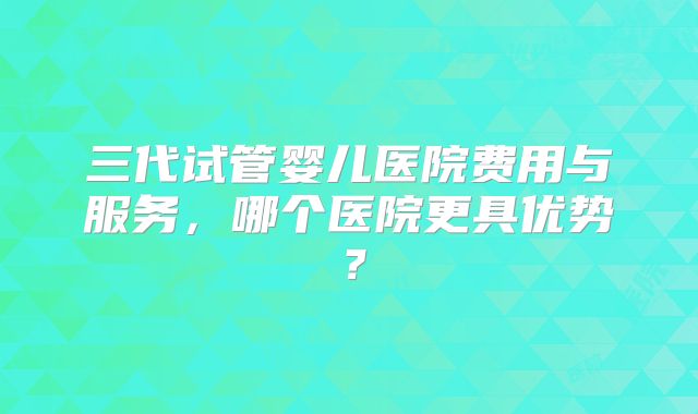 三代试管婴儿医院费用与服务，哪个医院更具优势？