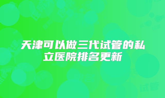 天津可以做三代试管的私立医院排名更新