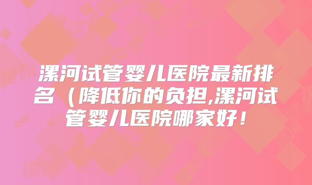 漯河试管婴儿医院最新排名（降低你的负担,漯河试管婴儿医院哪家好！