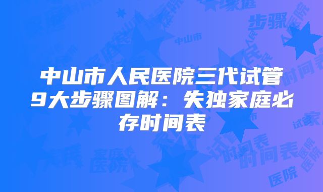 中山市人民医院三代试管9大步骤图解：失独家庭必存时间表