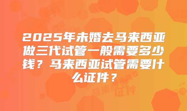 2025年未婚去马来西亚做三代试管一般需要多少钱？马来西亚试管需要什么证件？