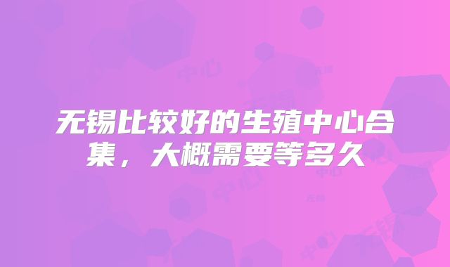 无锡比较好的生殖中心合集，大概需要等多久