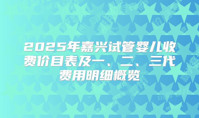 2025年嘉兴试管婴儿收费价目表及一、二、三代费用明细概览