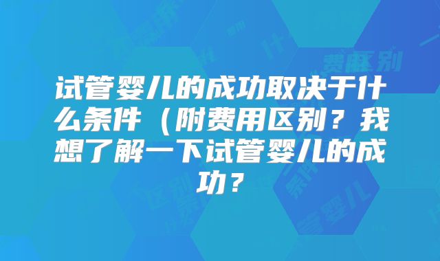 试管婴儿的成功取决于什么条件（附费用区别？我想了解一下试管婴儿的成功？