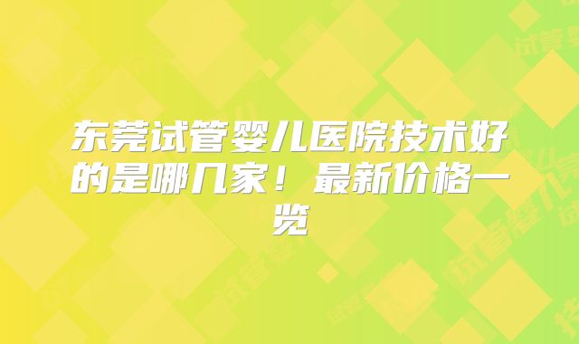 东莞试管婴儿医院技术好的是哪几家！最新价格一览